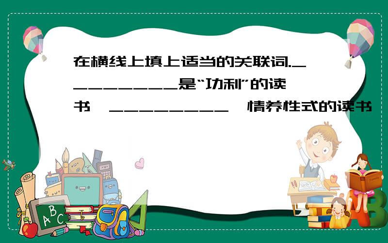 在横线上填上适当的关联词.________是“功利”的读书,________怡情养性式的读书,________使得用一辈子去做的事,一件永不言迟的事情,你随时都可以起程,去赴这份文明的邀约.