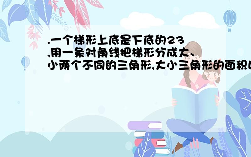 .一个梯形上底是下底的23 ,用一条对角线把梯形分成大、小两个不同的三角形,大小三角形的面积比是( ).急