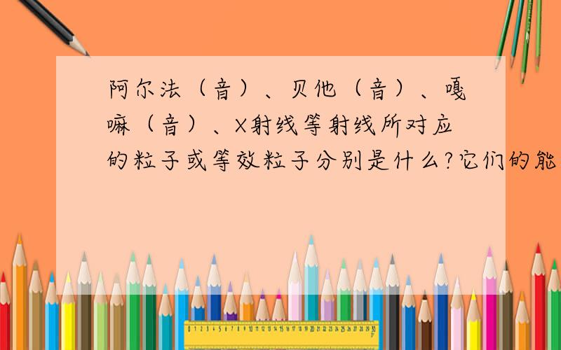 阿尔法（音）、贝他（音）、嘎嘛（音）、X射线等射线所对应的粒子或等效粒子分别是什么?它们的能量和...阿尔法（音）、贝他（音）、嘎嘛（音）、X射线等射线所对应的粒子或等效粒子