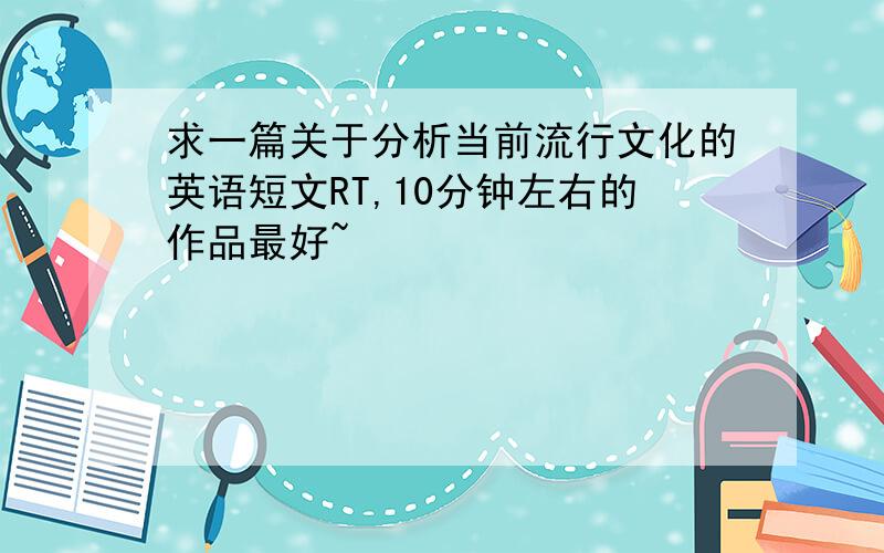 求一篇关于分析当前流行文化的英语短文RT,10分钟左右的作品最好~