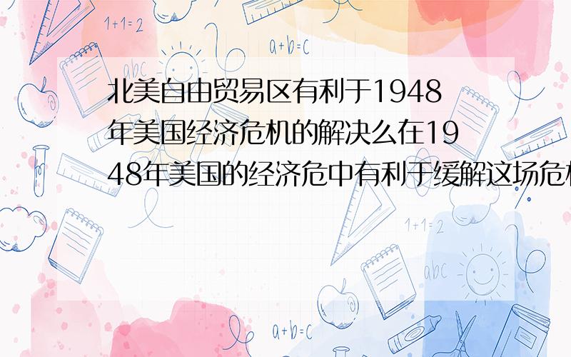 北美自由贸易区有利于1948年美国经济危机的解决么在1948年美国的经济危中有利于缓解这场危机的是推行马歇尔计划、组建北大西洋公约还是建立北美自由贸易区啊