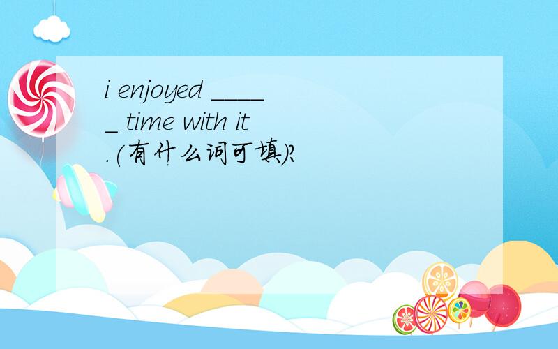 i enjoyed _____ time with it.(有什么词可填）?