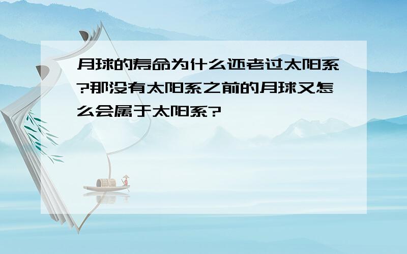 月球的寿命为什么还老过太阳系?那没有太阳系之前的月球又怎么会属于太阳系?