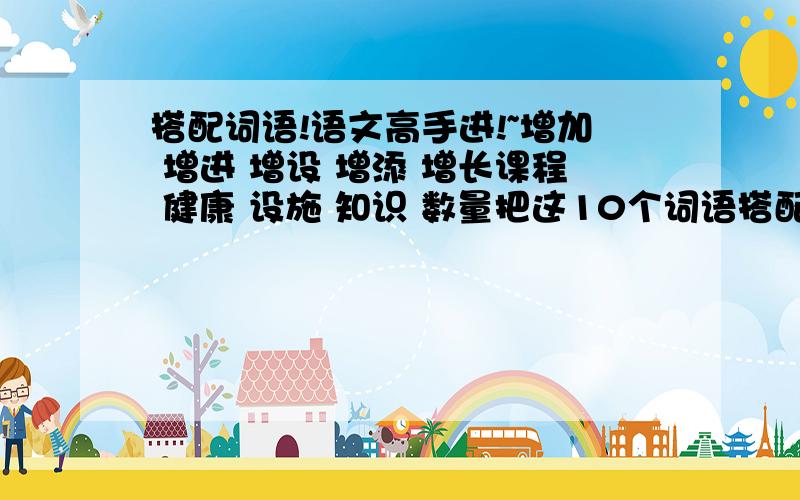 搭配词语!语文高手进!~增加 增进 增设 增添 增长课程 健康 设施 知识 数量把这10个词语搭配在一起!1谢谢了!