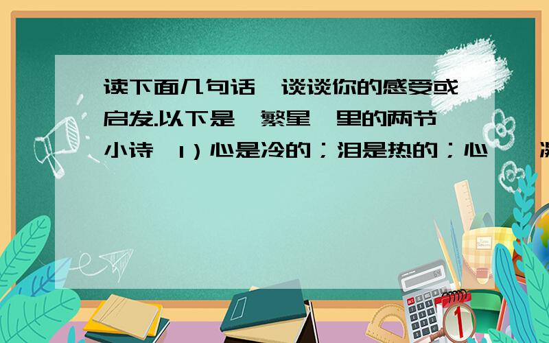 读下面几句话,谈谈你的感受或启发.以下是《繁星》里的两节小诗,1）心是冷的；泪是热的；心——凝固了世界,泪——温柔了世界.2）海波不住的问着岩石,岩石永久沉默着不曾回答；然而他