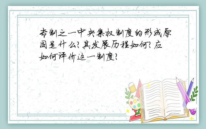 专制之一中央集权制度的形成原因是什么?其发展历程如何?应如何评价这一制度?