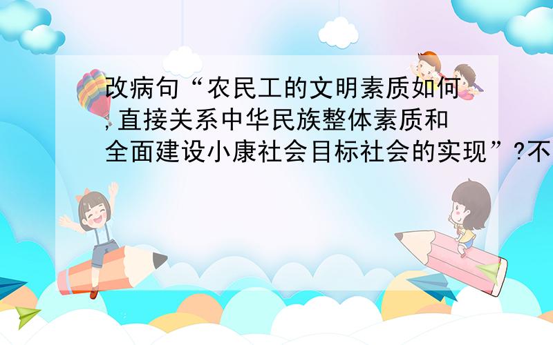 改病句“农民工的文明素质如何,直接关系中华民族整体素质和全面建设小康社会目标社会的实现”?不求真假