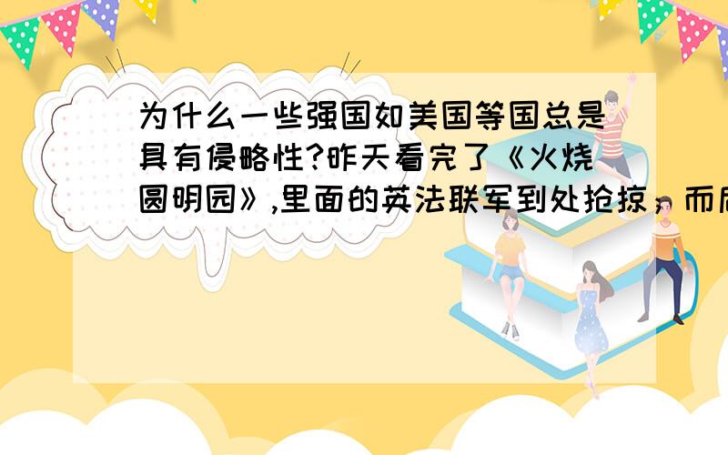 为什么一些强国如美国等国总是具有侵略性?昨天看完了《火烧圆明园》,里面的英法联军到处抢掠；而后来的几次侵略,它们也都无恶不做.比较当前,一些国家,如美国也总是以各种理由发动侵