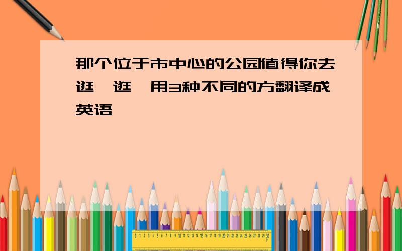 那个位于市中心的公园值得你去逛一逛,用3种不同的方翻译成英语