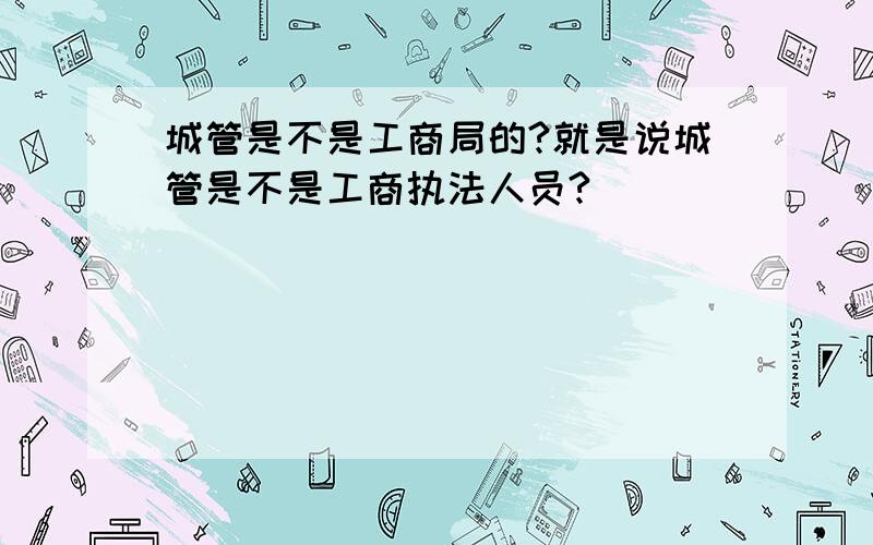 城管是不是工商局的?就是说城管是不是工商执法人员?