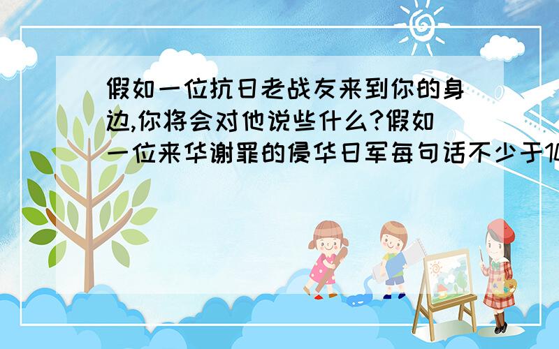 假如一位抗日老战友来到你的身边,你将会对他说些什么?假如一位来华谢罪的侵华日军每句话不少于10个字!紧急!