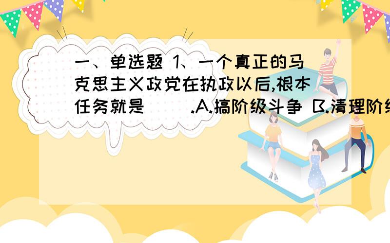 一、单选题 1、一个真正的马克思主义政党在执政以后,根本任务就是（ ）.A.搞阶级斗争 B.清理阶级队伍 C一、单选题 1、一个真正的马克思主义政党在执政以后,根本任务就是（ ）.A.搞阶级斗