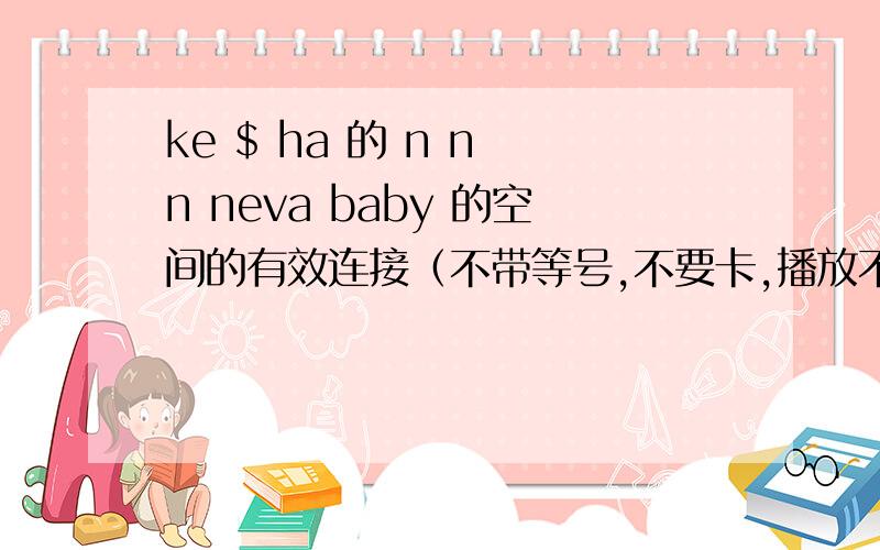 ke $ ha 的 n n n neva baby 的空间的有效连接（不带等号,不要卡,播放不了.废连接,不要..thank you 非常想要此链接..