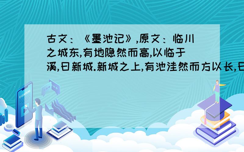 古文：《墨池记》,原文：临川之城东,有地隐然而高,以临于溪,曰新城.新城之上,有池洼然而方以长,曰王羲之之墨池者,荀伯子《临川记》云也.羲之尝慕张芝,临池学书,池水尽黑,此为其故迹,岂