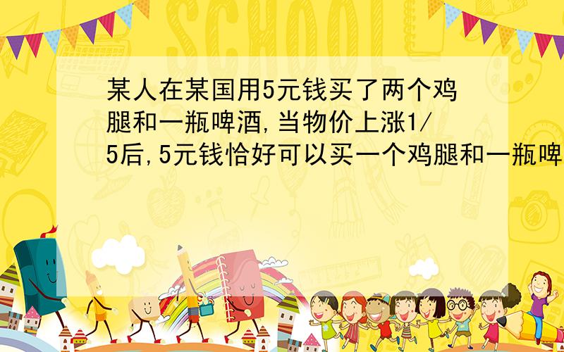 某人在某国用5元钱买了两个鸡腿和一瓶啤酒,当物价上涨1/5后,5元钱恰好可以买一个鸡腿和一瓶啤酒,当物价又上涨1/5后,这5元钱够不够买一瓶啤酒?