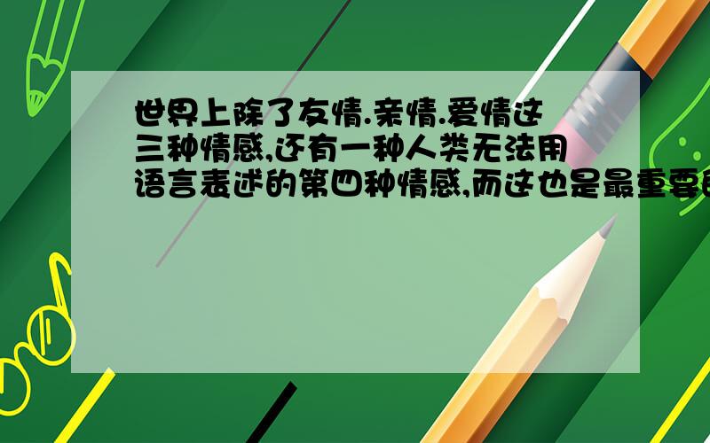 世界上除了友情.亲情.爱情这三种情感,还有一种人类无法用语言表述的第四种情感,而这也是最重要的一种情感,它是一种超越友情,但不等于爱情的一种情感.是什么情?应该不是知己,没有什么.