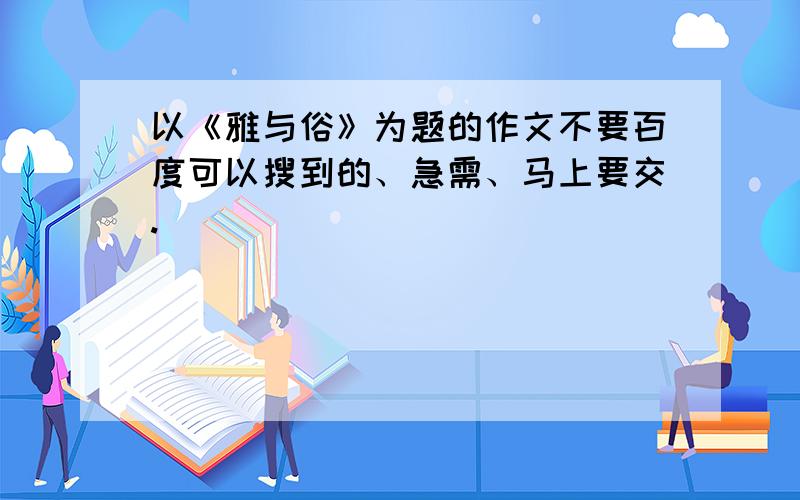 以《雅与俗》为题的作文不要百度可以搜到的、急需、马上要交.