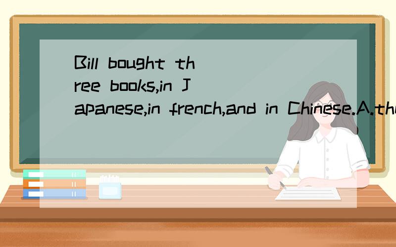 Bill bought three books,in Japanese,in french,and in Chinese.A.the firstBill bought three books,( )in Japanese,( )in french and ( )in Chinese.A.the first,the other,the third B.one,the other,a thirdC.one,another,the third D.one,the other,another 请