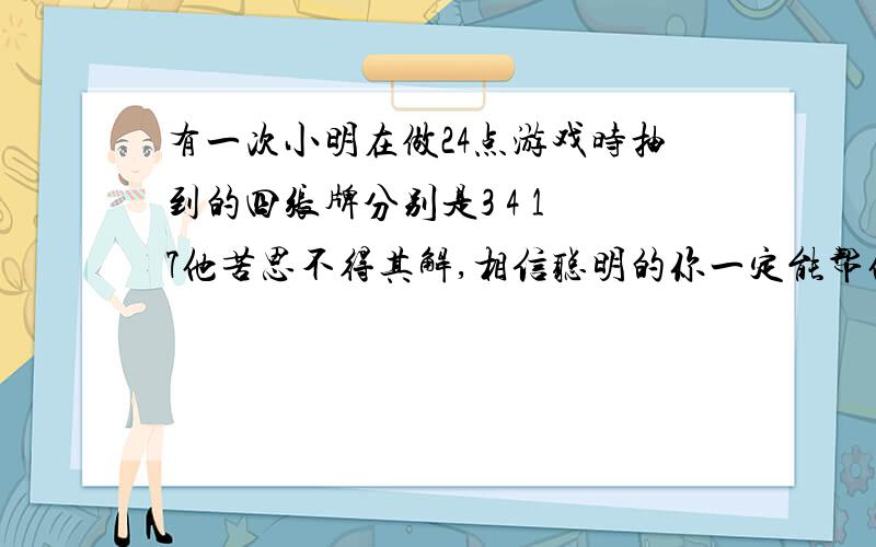 有一次小明在做24点游戏时抽到的四张牌分别是3 4 1 7他苦思不得其解,相信聪明的你一定能帮他解除困