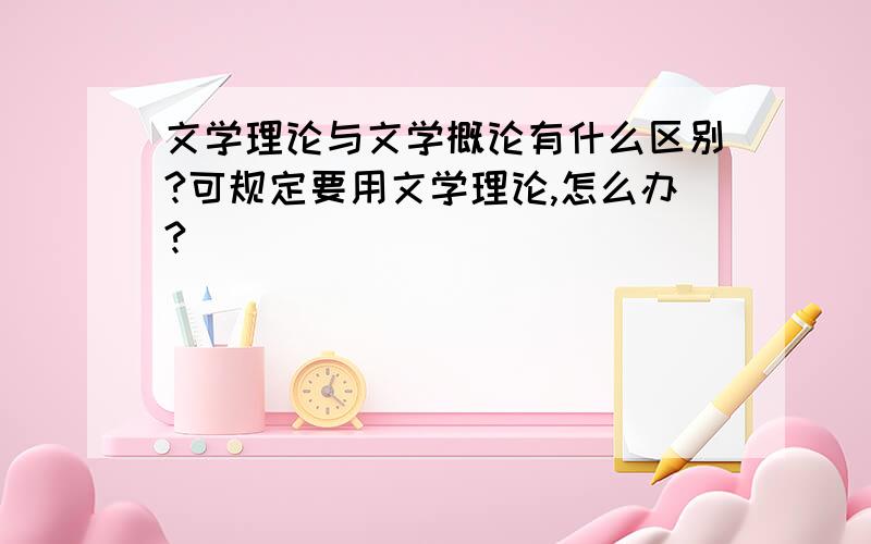 文学理论与文学概论有什么区别?可规定要用文学理论,怎么办?