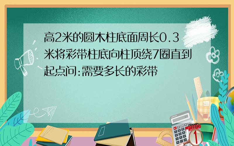 高2米的圆木柱底面周长0.3米将彩带柱底向柱顶绕7圈直到起点问:需要多长的彩带