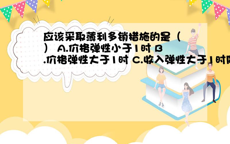 应该采取薄利多销措施的是（ ） A.价格弹性小于1时 B.价格弹性大于1时 C.收入弹性大于1时同学 们 乡亲们 .管理经济真心不懂啊!看见数字脑壳就疼啊.某单位原来生产产品A,利润为10 000元,现在