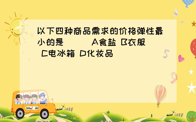 以下四种商品需求的价格弹性最小的是( ) A食盐 B衣服 C电冰箱 D化妆品