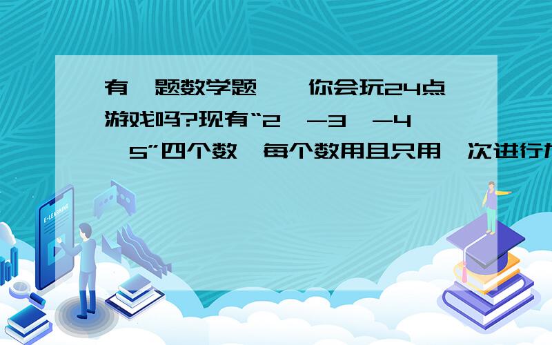 有一题数学题,{你会玩24点游戏吗?现有“2,-3,-4,5”四个数,每个数用且只用一次进行加减乘除结果为24