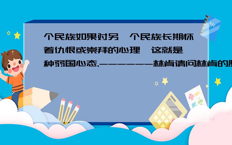 个民族如果对另一个民族长期怀着仇恨或崇拜的心理,这就是一种弱国心态.------林肯请问林肯的原话是什么?英文的