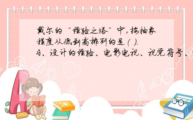 戴尔的“经验之塔”中,按抽象程度从低到高排列的是( ).A、设计的经验、电影电视、视觉符号、观摩示范、言语符号； B、设计的经验、电影电视、观摩示范、视觉符号、言语符号；C、设计