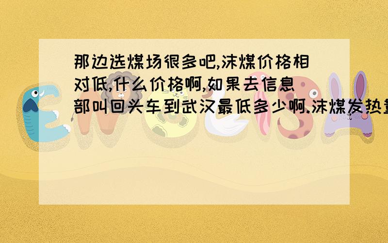 那边选煤场很多吧,沫煤价格相对低,什么价格啊,如果去信息部叫回头车到武汉最低多少啊.沫煤发热量要在6000以上的,我核算下价格看到武汉这边的生意能不能做.