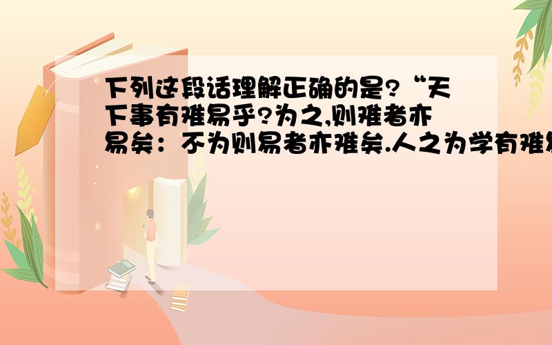 下列这段话理解正确的是?“天下事有难易乎?为之,则难者亦易矣：不为则易者亦难矣.人之为学有难易乎?学之,则难者亦易矣；不学,则易者亦难矣”A.在一定条件下,矛盾双方各自向自己相反的