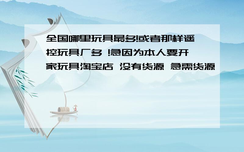 全国哪里玩具最多!或者那样遥控玩具厂多 !急因为本人要开家玩具淘宝店 没有货源 急需货源