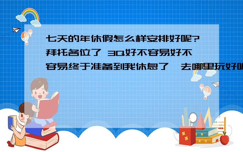 七天的年休假怎么样安排好呢?拜托各位了 3Q好不容易好不容易终于准备到我休息了,去哪里玩好呢,怎么样安排这些假期呢,怎么样过得有意义点呢?天啊,我要去哪里好啊?