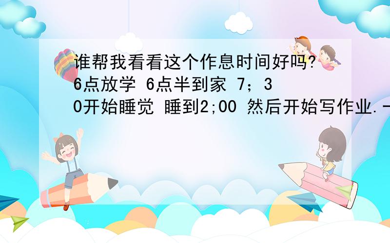 谁帮我看看这个作息时间好吗?6点放学 6点半到家 7；30开始睡觉 睡到2;00 然后开始写作业.一直到5：30然后去上学!