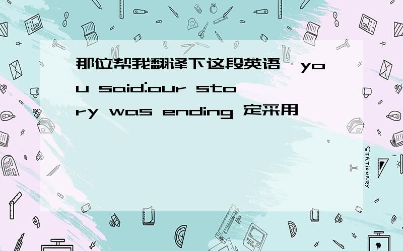 那位帮我翻译下这段英语,you said:our story was ending 定采用