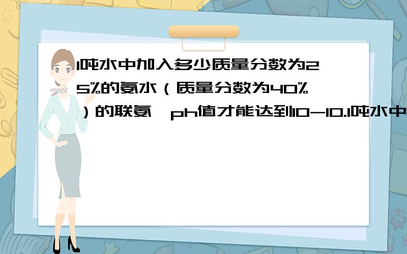 1吨水中加入多少质量分数为25%的氨水（质量分数为40%）的联氨,ph值才能达到10-10.1吨水中加入多少质量分数为25%的氨水（质量分数为40%的联氨）,ph值才能达到10-10.分别求出需要的氨水和联氨