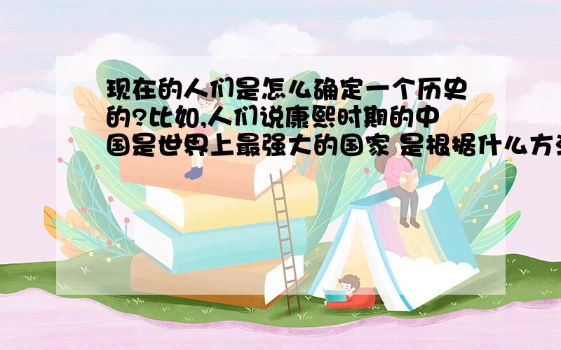 现在的人们是怎么确定一个历史的?比如,人们说康熙时期的中国是世界上最强大的国家 是根据什么方法,什么东西得出的?