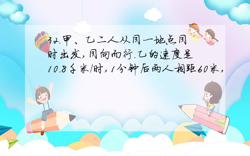 32．甲、乙二人从同一地点同时出发,同向而行.乙的速度是10.8千米/时,1分钟后两人相距60米,