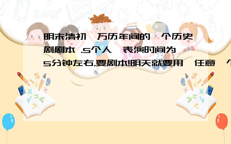 明末清初,万历年间的一个历史剧剧本 .5个人,表演时间为5分钟左右.要剧本!明天就要用,任意一个明末清初的故事的剧本就行...