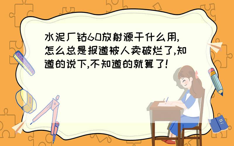 水泥厂钴60放射源干什么用,怎么总是报道被人卖破烂了,知道的说下,不知道的就算了!