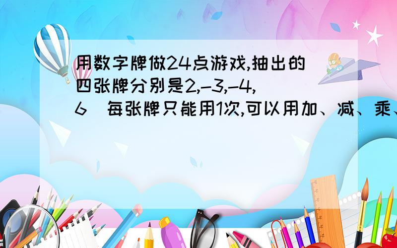 用数字牌做24点游戏,抽出的四张牌分别是2,-3,-4,6(每张牌只能用1次,可以用加、减、乘、除等运算)请写出一个算是,使算式结果为24：