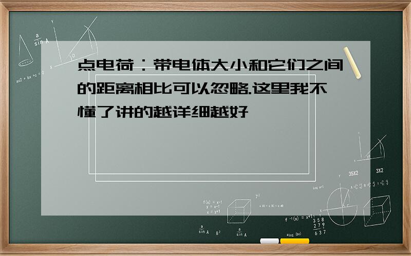 点电荷：带电体大小和它们之间的距离相比可以忽略.这里我不懂了讲的越详细越好