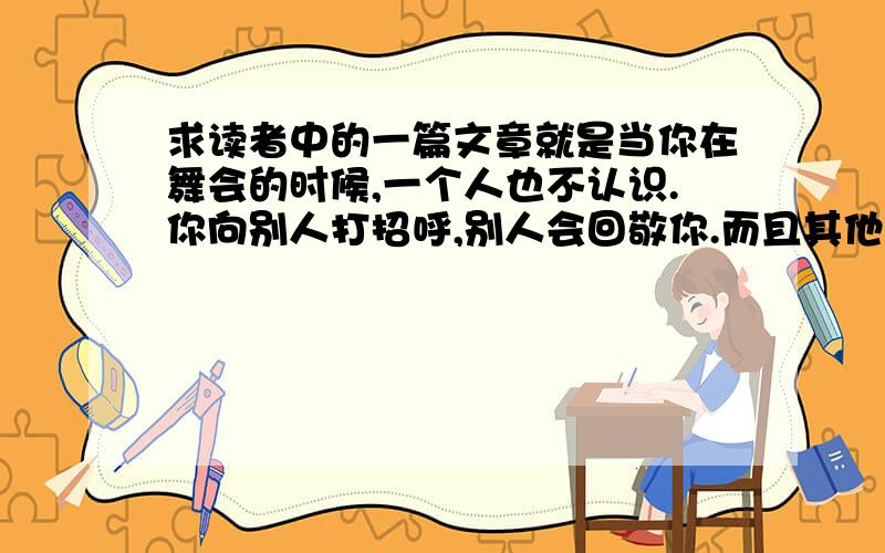 求读者中的一篇文章就是当你在舞会的时候,一个人也不认识.你向别人打招呼,别人会回敬你.而且其他的人看到你认识这么多人会觉得你的人际关系很好,并且还会主动的向你打招呼.