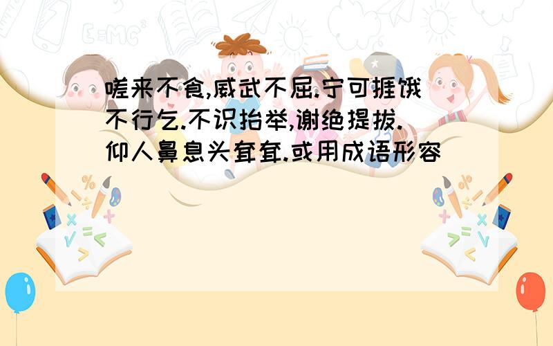 嗟来不食,威武不屈.宁可捱饿不行乞.不识抬举,谢绝提拔.仰人鼻息头耷耷.或用成语形容