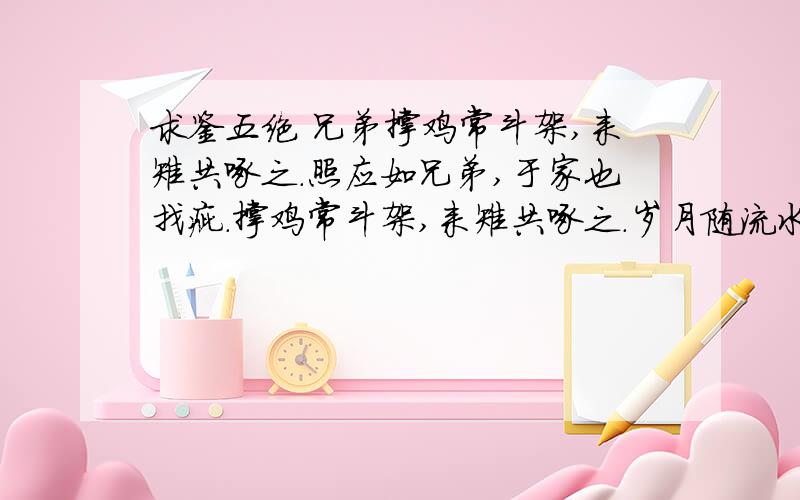 求鉴五绝 兄弟撑鸡常斗架,来雉共啄之.照应如兄弟,于家也找疵.撑鸡常斗架,来雉共啄之.岁月随流水,举杯追忆思.