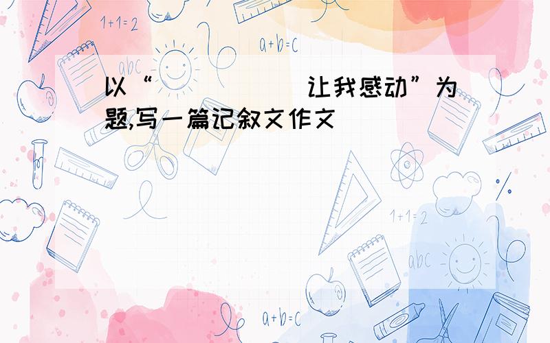 以“＿＿＿＿＿＿让我感动”为题,写一篇记叙文作文