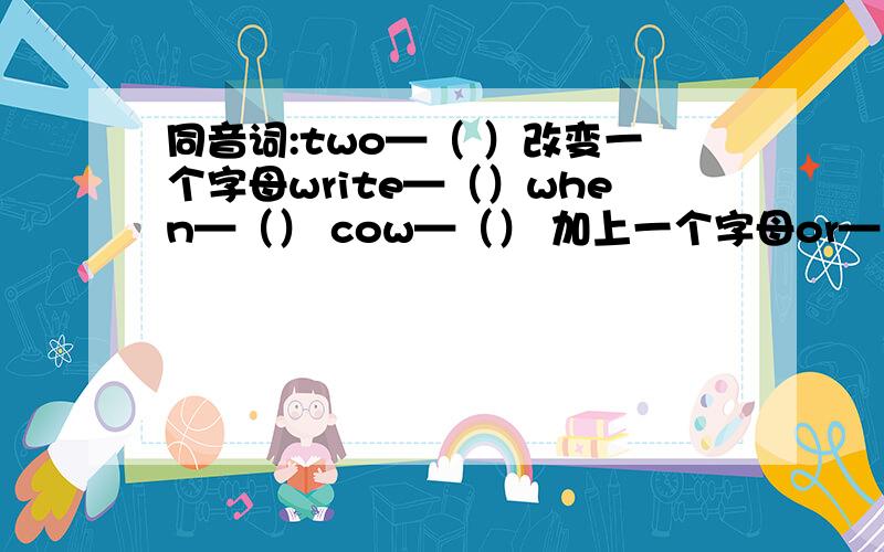 同音词:two—（ ）改变一个字母write—（）when—（） cow—（） 加上一个字母or—（） us—（