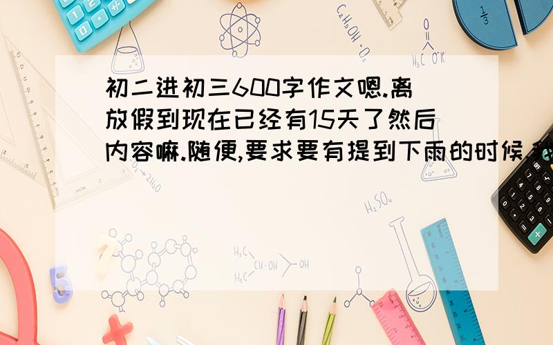 初二进初三600字作文嗯.离放假到现在已经有15天了然后内容嘛.随便,要求要有提到下雨的时候,我的心情、周边的环境、等一些描写,最好再加一些修辞手法（初中水平的） 期限不超过4天,越快