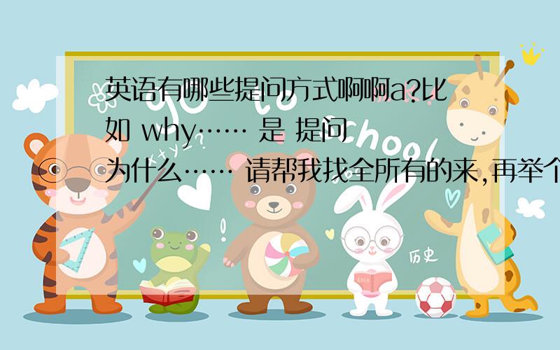 英语有哪些提问方式啊啊a?比如 why…… 是 提问  为什么…… 请帮我找全所有的来,再举个例子,满意的加分,谢谢